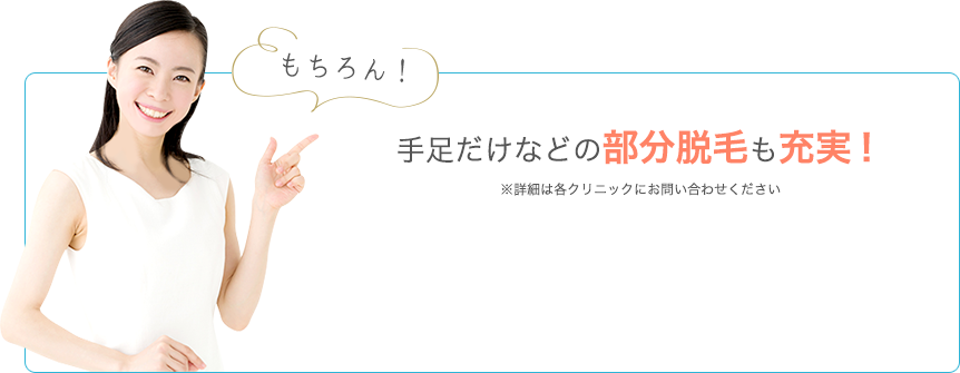 もちろん！手足だけなどの部分脱毛も充実！ ※詳細は各クリニックにお問い合わせください