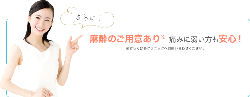 さらに麻酔のご用意あり！痛みに弱い方も安心！ ※詳しくは各クリニックへお問い合わせください。