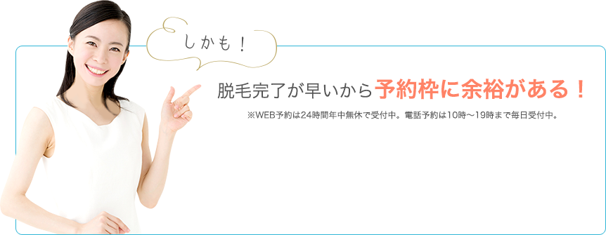 しかも！脱毛完了が早いから予約枠に余裕がある！ ※WEB予約は24時間年中無休で受付中。電話予約は10時～19時まで毎日受付中。