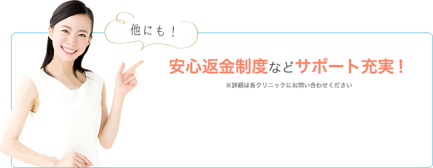 他にも！安心返金制度などサポート充実！ ※詳細は各クリニックにお問い合わせください