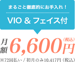 まるごと徹底的にお手入れ！VIO＆フェイスつき 月額6,600円（税込）※72回払い/初月のみ10,417円（税込）