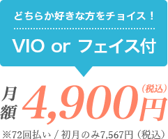 どちらか好きな方をチョイス！VIO or フェイスつき 月額4,900円（税込）※72回払い/初月のみ7,567円（税込）